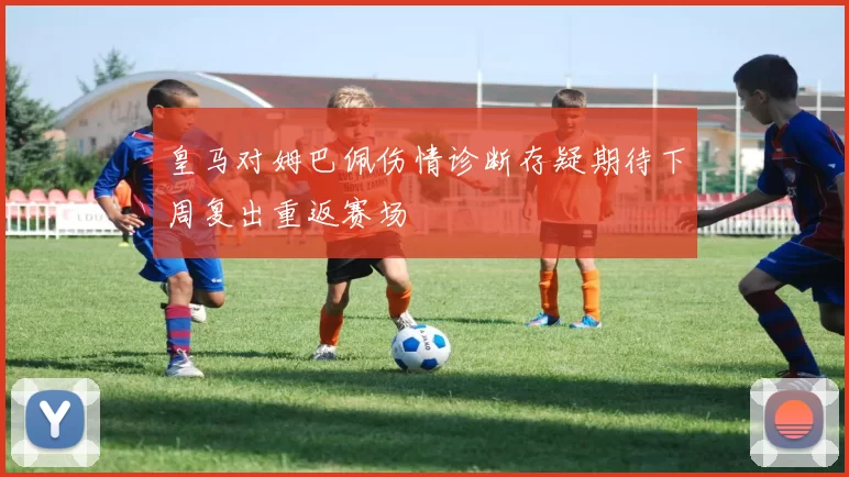 皇马对姆巴佩伤情诊断存疑期待下周复出重返赛场