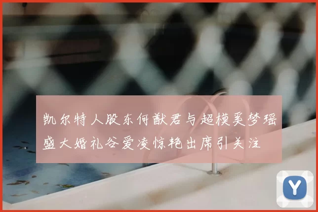 凯尔特人股东何猷君与超模奚梦瑶盛大婚礼谷爱凌惊艳出席引关注