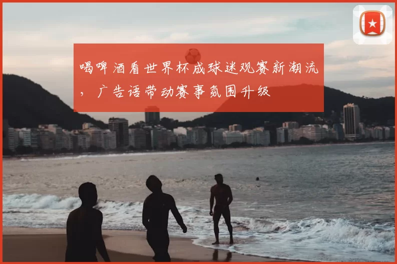 喝啤酒看世界杯成球迷观赛新潮流,广告语带动赛事氛围升级