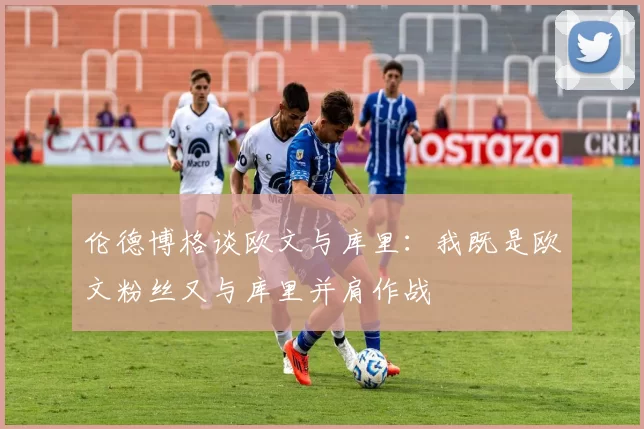 伦德博格谈欧文与库里:我既是欧文粉丝又与库里并肩作战
