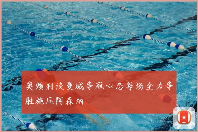 奥赖利谈曼城争冠心态每场全力争胜施压阿森纳