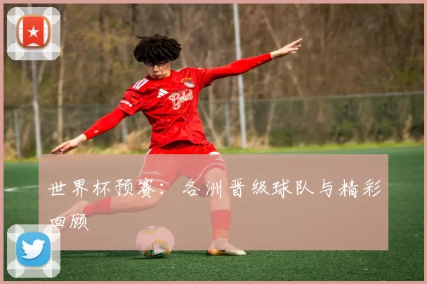 世界杯预赛:各洲晋级球队与精彩回顾