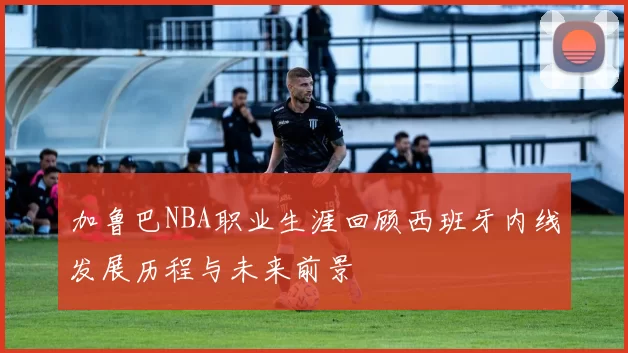 加鲁巴NBA职业生涯回顾西班牙内线发展历程与未来前景