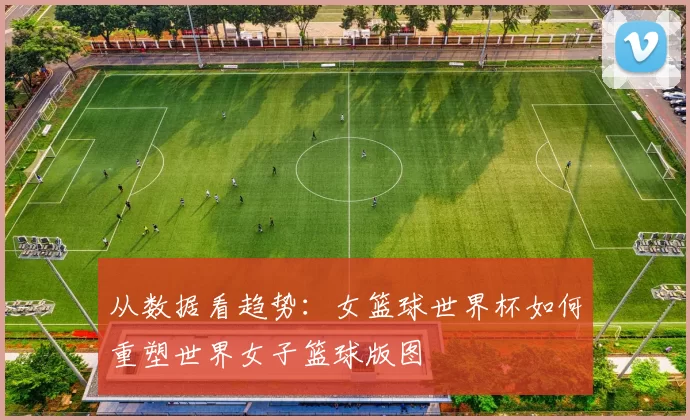 从数据看趋势:女篮球世界杯如何重塑世界女子篮球版图