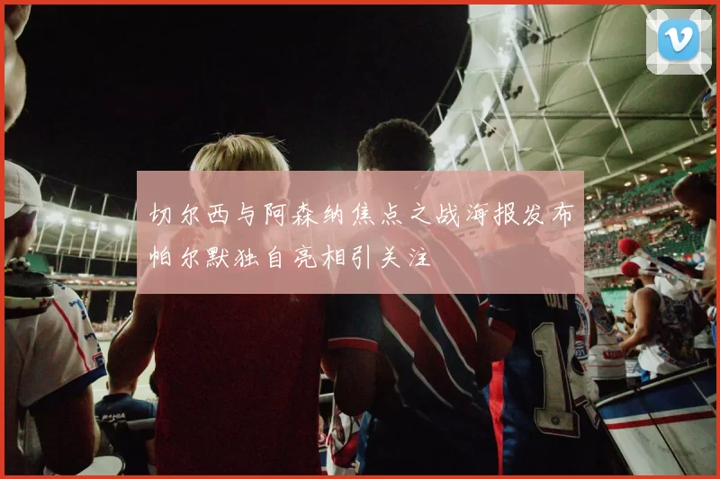 切尔西与阿森纳焦点之战海报发布帕尔默独自亮相引关注
