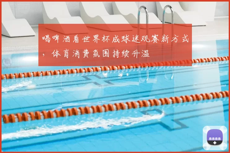 喝啤酒看世界杯成球迷观赛新方式,体育消费氛围持续升温