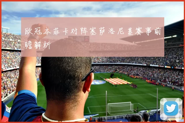 欧冠本菲卡对阵塞萨洛尼基赛事前瞻解析