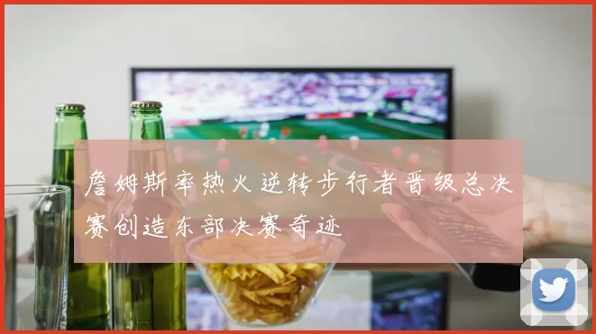 詹姆斯率热火逆转步行者晋级总决赛创造东部决赛奇迹