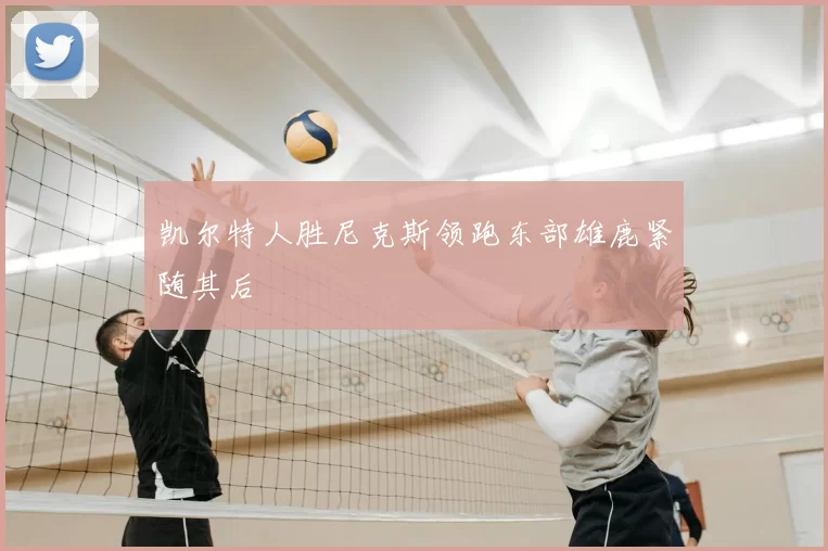 凯尔特人胜尼克斯领跑东部雄鹿紧随其后