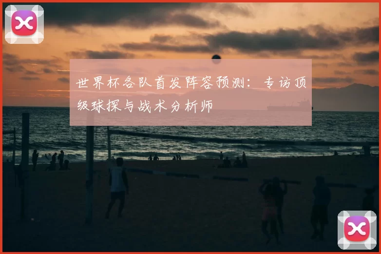 世界杯各队首发阵容预测:专访顶级球探与战术分析师