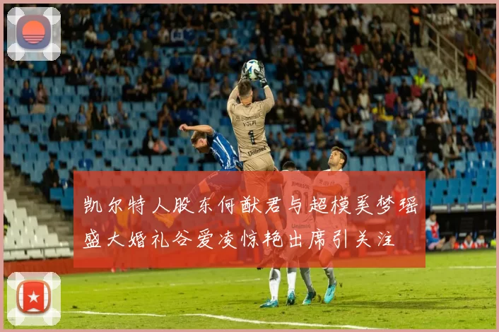 凯尔特人股东何猷君与超模奚梦瑶盛大婚礼谷爱凌惊艳出席引关注