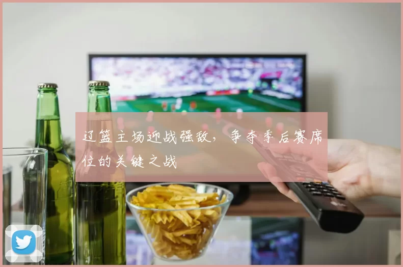 辽篮主场迎战强敌，争夺季后赛席位的关键之战