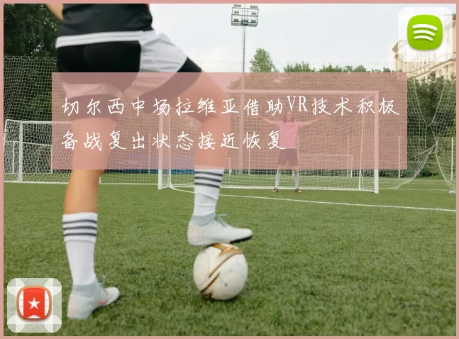 切尔西中场拉维亚借助VR技术积极备战复出状态接近恢复
