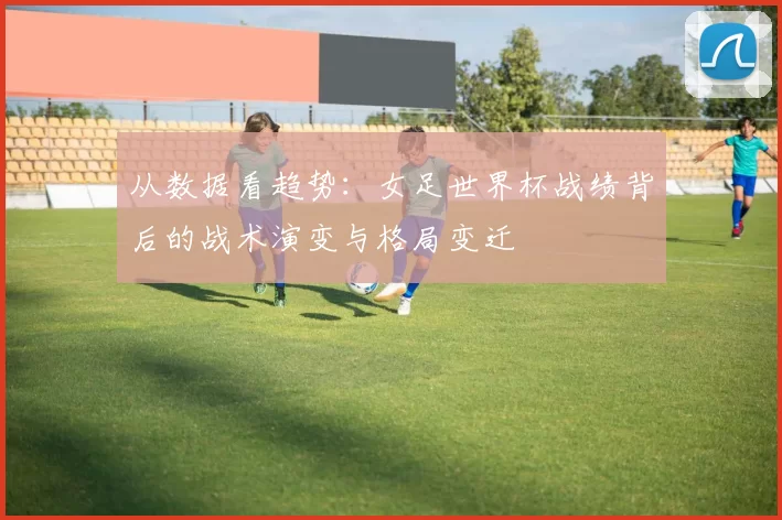从数据看趋势：女足世界杯战绩背后的战术演变与格局变迁