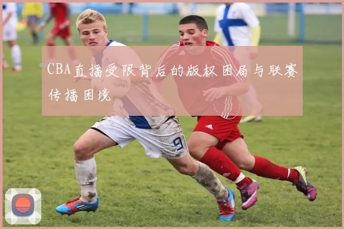 CBA直播受限背后的版权困局与联赛传播困境
