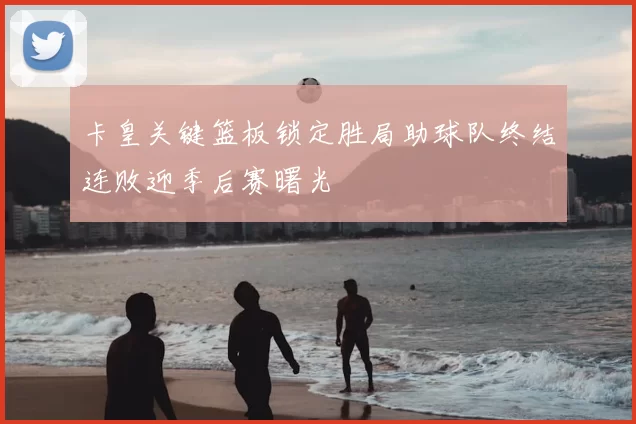 卡皇关键篮板锁定胜局助球队终结连败迎季后赛曙光