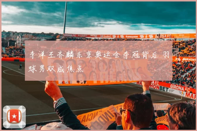 李洋王齐麟东京奥运会夺冠背后 羽球男双成焦点