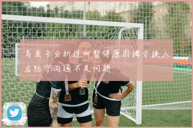 乌度卡分析连叫暂停原因揭示换人后防守沟通不足问题