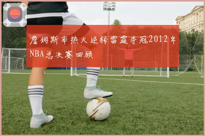 詹姆斯率热火逆转雷霆夺冠2012年NBA总决赛回顾