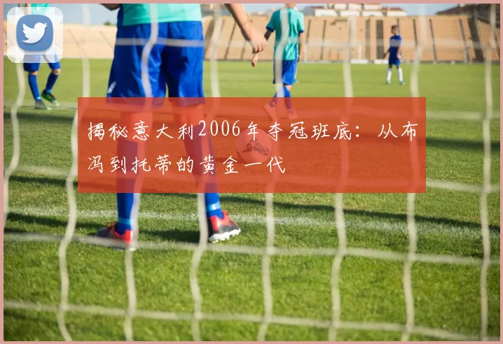 揭秘意大利2006年夺冠班底：从布冯到托蒂的黄金一代