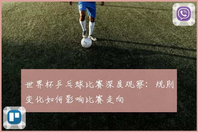 世界杯乒乓球比赛深度观察：规则变化如何影响比赛走向