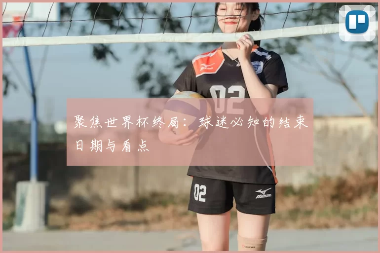 聚焦世界杯终局:球迷必知的结束日期与看点
