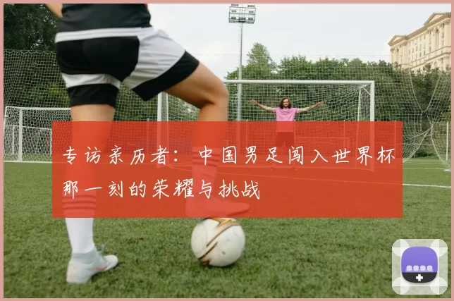 专访亲历者:中国男足闯入世界杯那一刻的荣耀与挑战