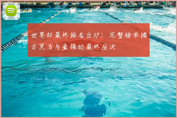 世界杯最终排名出炉:完整榜单揭示黑马与豪强的最终座次