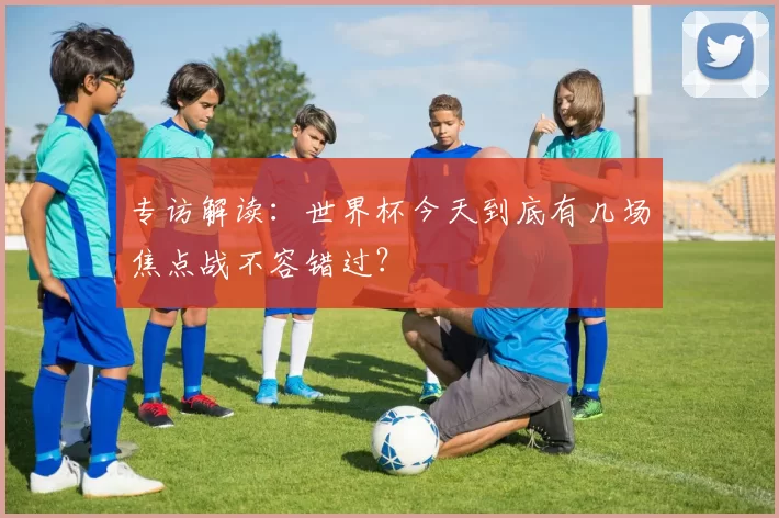 专访解读:世界杯今天到底有几场焦点战不容错过?