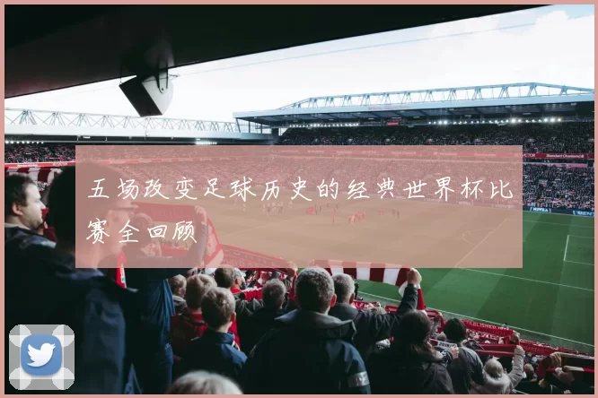 五场改变足球历史的经典世界杯比赛全回顾