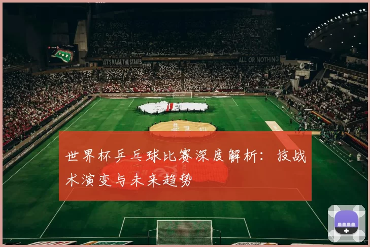 世界杯乒乓球比赛深度解析:技战术演变与未来趋势