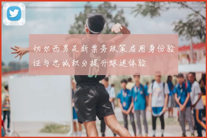 切尔西男足新票务政策启用身份验证与忠诚积分提升球迷体验