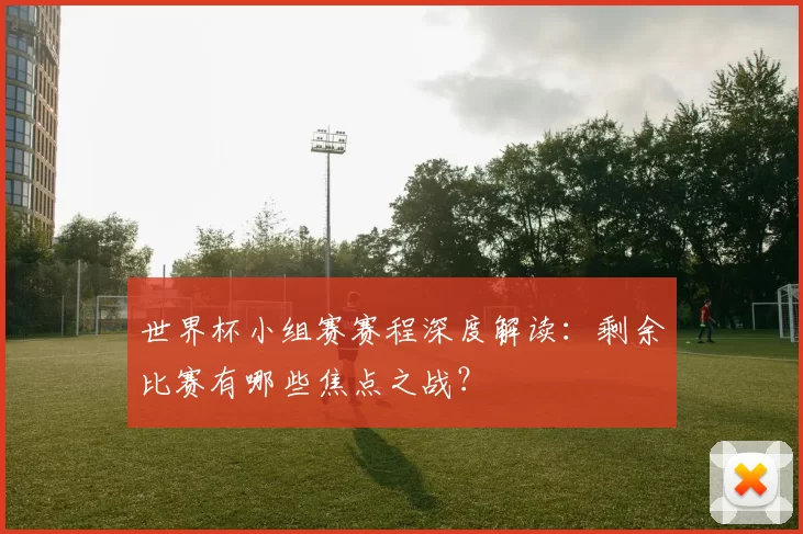 世界杯小组赛赛程深度解读：剩余比赛有哪些焦点之战？