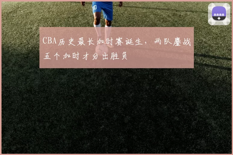 CBA历史最长加时赛诞生,两队鏖战五个加时才分出胜负