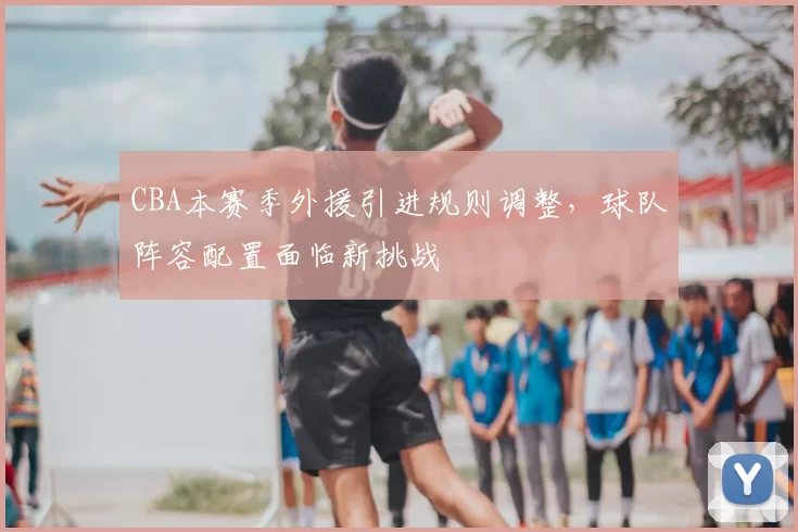 CBA本赛季外援引进规则调整,球队阵容配置面临新挑战