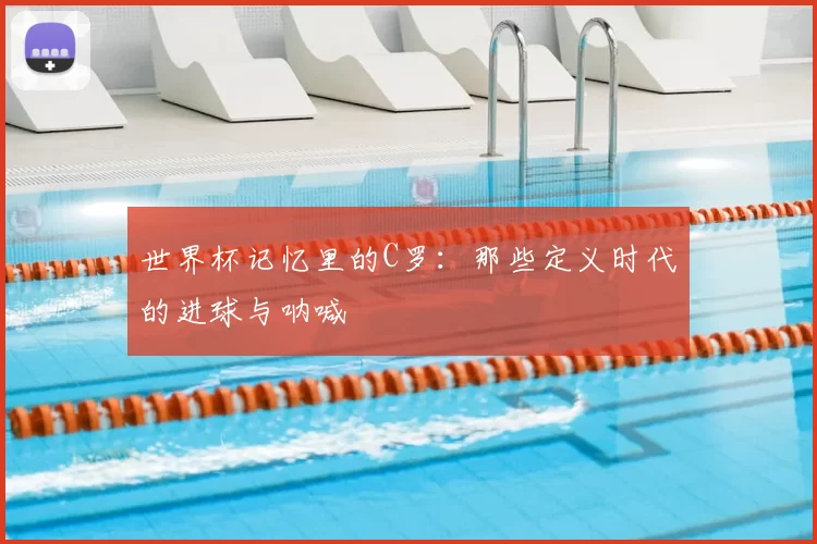 世界杯记忆里的C罗:那些定义时代的进球与呐喊