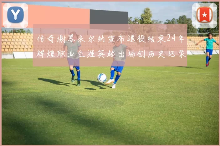 传奇谢幕米尔纳宣布退役结束24年辉煌职业生涯英超出场创历史记录