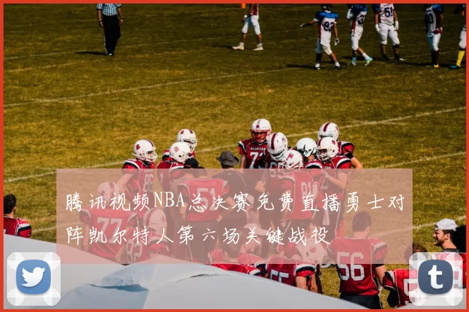 腾讯视频NBA总决赛免费直播勇士对阵凯尔特人第六场关键战役