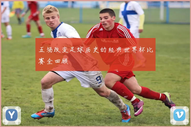 五场改变足球历史的经典世界杯比赛全回顾