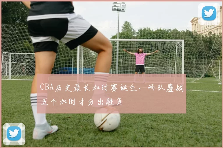 CBA历史最长加时赛诞生,两队鏖战五个加时才分出胜负