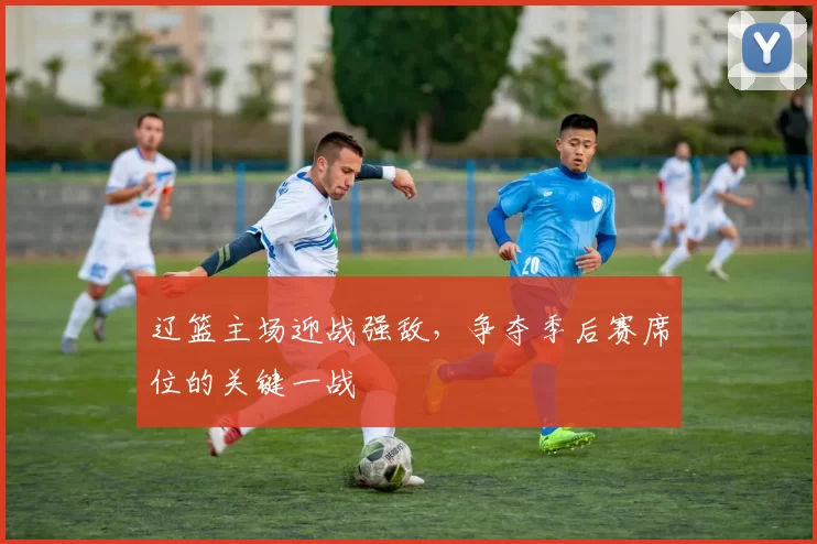 辽篮主场迎战强敌，争夺季后赛席位的关键一战
