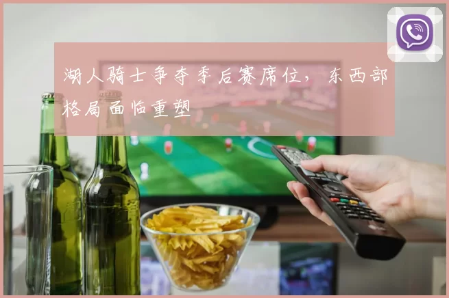 湖人骑士争夺季后赛席位,东西部格局面临重塑