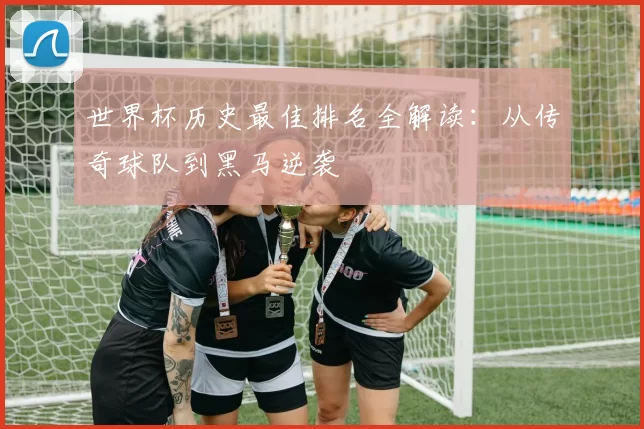 世界杯历史最佳排名全解读:从传奇球队到黑马逆袭