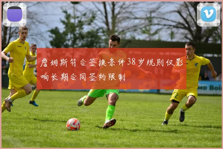 詹姆斯符合签换条件38岁规则仅影响长期合同签约限制