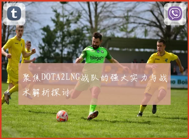 聚焦DOTA2LNG战队的强大实力与战术解析探讨