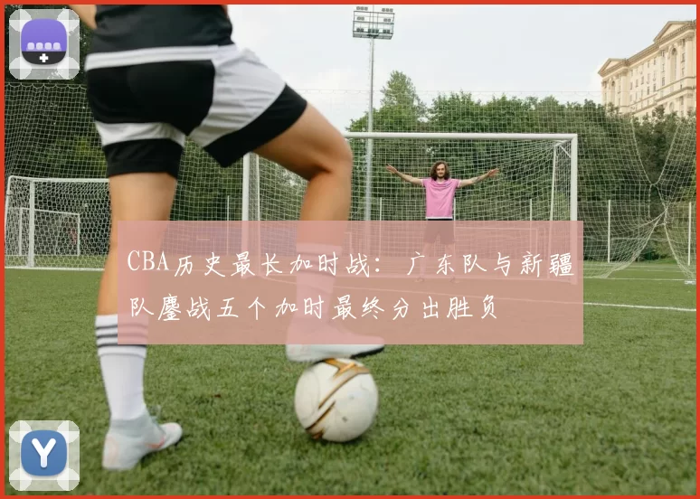 CBA历史最长加时战:广东队与新疆队鏖战五个加时最终分出胜负