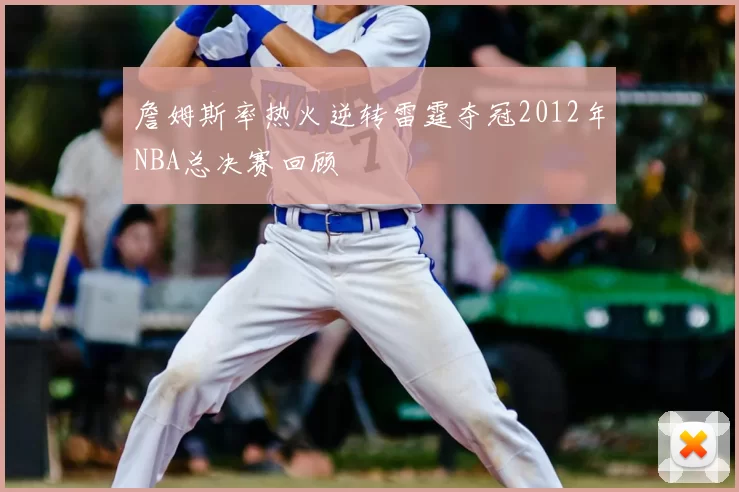 詹姆斯率热火逆转雷霆夺冠2012年NBA总决赛回顾