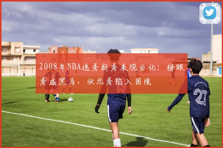 2008年NBA选秀新秀表现分化:榜眼秀成黑马,状元秀陷入困境