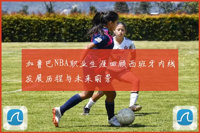 加鲁巴NBA职业生涯回顾西班牙内线发展历程与未来前景