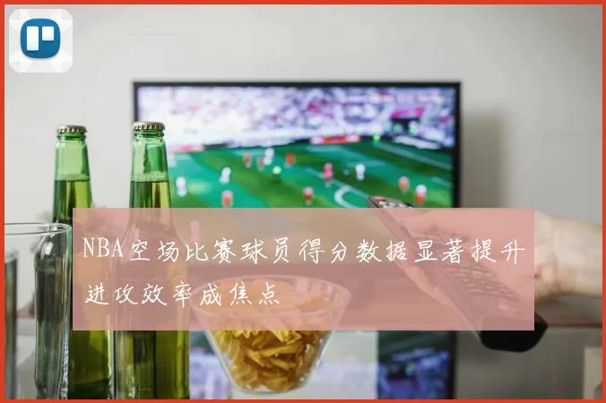 NBA空场比赛球员得分数据显著提升进攻效率成焦点